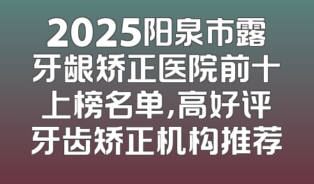 2025阳泉市露牙龈矫正医院前十上榜名单，高好评牙齿矫正机构推荐