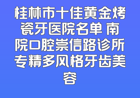 桂林市十佳黄金烤瓷牙医院名单 南院口腔崇信路诊所专精多风格牙齿美容