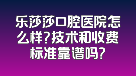 乐莎莎口腔医院怎么样？技术和收费标准靠谱吗？