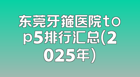 东莞牙箍医院top5排行汇总（2025年）