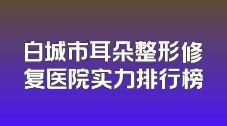 白城市耳朵整形修复医院实力排行榜