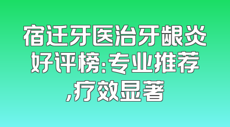 宿迁牙医治牙龈炎好评榜：专业推荐，疗效显著