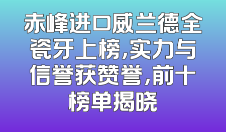 赤峰进口威兰德全瓷牙上榜，实力与信誉获赞誉，前十榜单揭晓