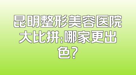 昆明整形美容医院大比拼：哪家更出色？