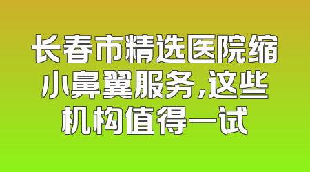 长春市精选医院缩小鼻翼服务，这些机构值得一试