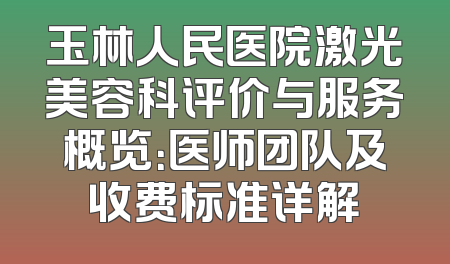 玉林人民医院激光美容科评价与服务概览：医师团队及收费标准详解
