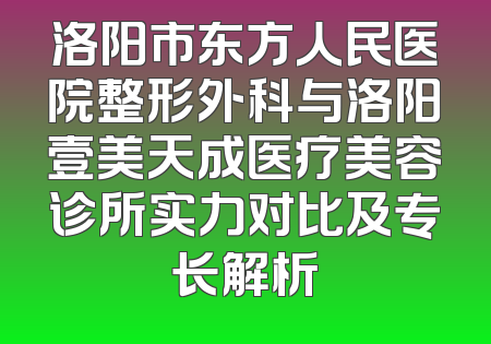 洛阳市东方人民医院整形外科与洛阳壹美天成医疗美容诊所实力对比及专长解析