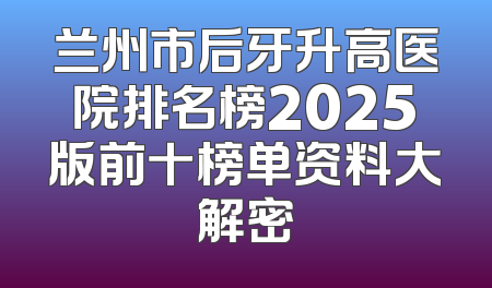 兰州市后牙升高医院排名榜2025版前十榜单资料大解密