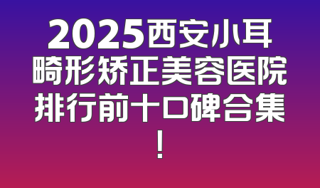 2025西安小耳畸形矫正美容医院排行前十口碑合集！