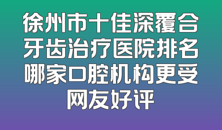 徐州市十佳深覆合牙齿治疗医院排名哪家口腔机构更受网友好评