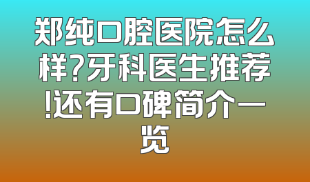 郑纯口腔医院怎么样？牙科医生推荐！还有口碑简介一览