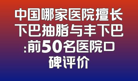 中国哪家医院擅长下巴抽脂与丰下巴：前50名医院口碑评价