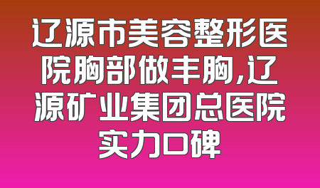 辽源市美容整形医院胸部做丰胸，辽源矿业集团总医院实力口碑