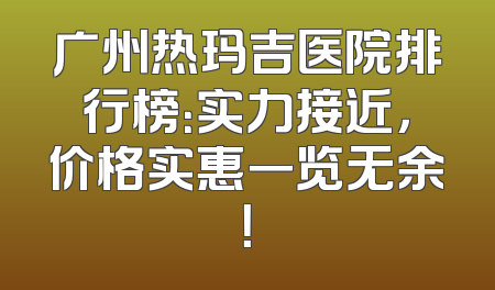 广州热玛吉医院排行榜：实力接近，价格实惠一览无余！