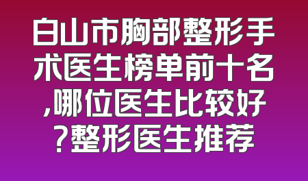 白山市胸部整形手术医生榜单前十名，哪位医生比较好？整形医生推荐