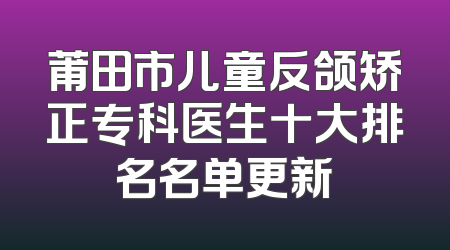 莆田市儿童反颌矫正专科医生十大排名名单更新