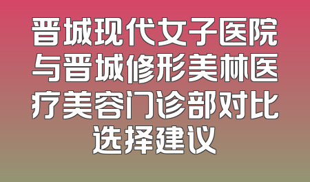 晋城现代女子医院与晋城修形美林医疗美容门诊部对比选择建议