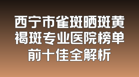西宁市雀斑晒斑黄褐斑专业医院榜单前十佳全解析