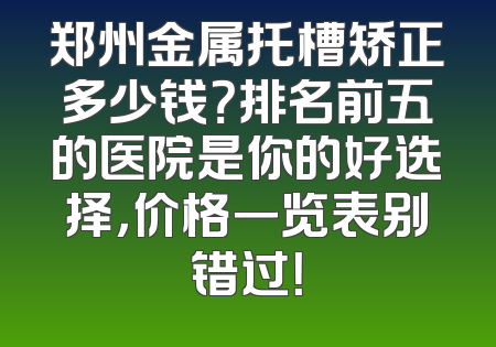 郑州金属托槽矫正多少钱？排名前五的医院是你的好选择，价格一览表别错过！