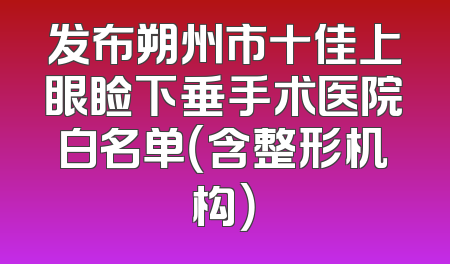 发布朔州市十佳上眼睑下垂手术医院白名单（含整形机构）