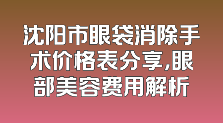 沈阳市眼袋消除手术价格表分享，眼部美容费用解析