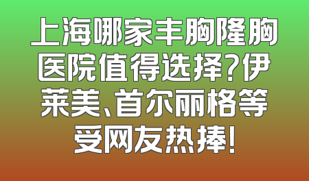 上海哪家丰胸隆胸医院值得选择？伊莱美、首尔丽格等受网友热捧！