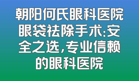 朝阳何氏眼科医院眼袋祛除手术：安全之选，专业信赖的眼科医院