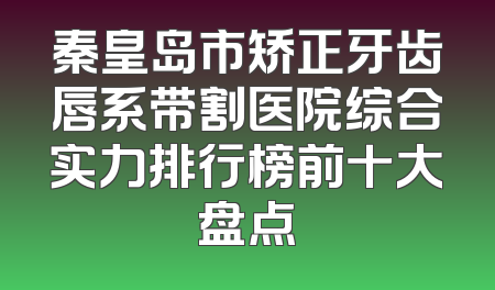 秦皇岛市矫正牙齿唇系带割医院综合实力排行榜前十大盘点