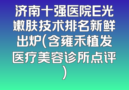 济南十强医院E光嫩肤技术排名新鲜出炉（含雍禾植发医疗美容诊所点评）