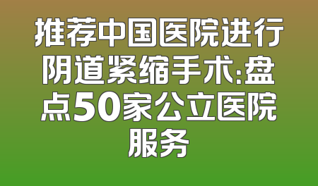 推荐中国医院进行阴道紧缩手术：盘点50家公立医院服务