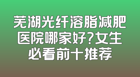 芜湖光纤溶脂减肥医院哪家好？女生必看前十推荐