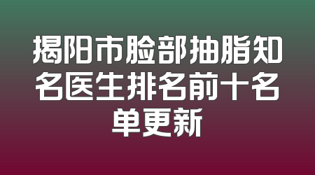 揭阳市脸部抽脂知名医生排名前十名单更新