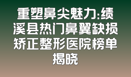 重塑鼻尖魅力：绩溪县热门鼻翼缺损矫正整形医院榜单揭晓