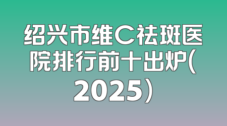 绍兴市维C祛斑医院排行前十出炉（2025）