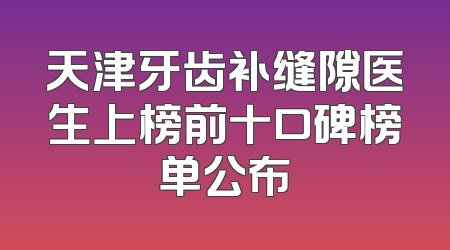 天津牙齿补缝隙医生上榜前十口碑榜单公布