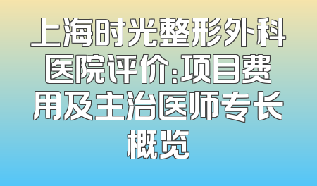 上海时光整形外科医院评价：项目费用及主治医师专长概览