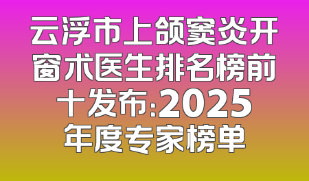 云浮市上颌窦炎开窗术医生排名榜前十发布：2025年度专家榜单