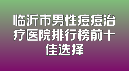 临沂市男性痘痘治疗医院排行榜前十佳选择