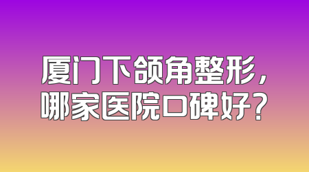 厦门下颌角整形，哪家医院口碑好？