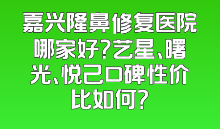 嘉兴隆鼻修复医院哪家好？艺星、曙光、悦己口碑性价比如何？