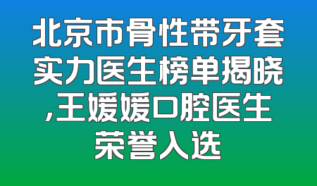 北京市骨性带牙套实力医生榜单揭晓，王媛媛口腔医生荣誉入选