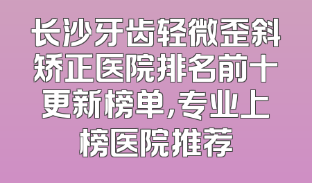 长沙牙齿轻微歪斜矫正医院排名前十更新榜单，专业上榜医院推荐