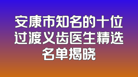 安康市知名的十位过渡义齿医生精选名单揭晓
