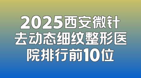 2025西安微针去动态细纹整形医院排行前10位