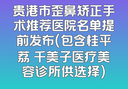 贵港市歪鼻矫正手术推荐医院名单提前发布（包含桂平荔珺千美子医疗美容诊所供选择）