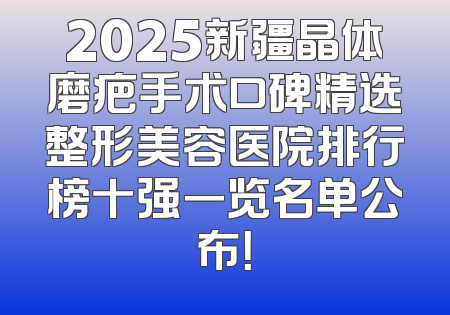2025新疆晶体磨疤手术口碑精选整形美容医院排行榜十强一览名单公布！