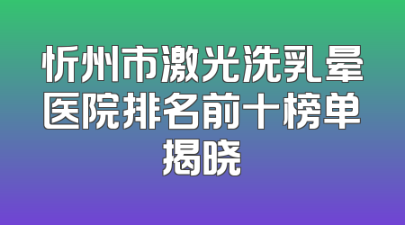 忻州市激光洗乳晕医院排名前十榜单揭晓