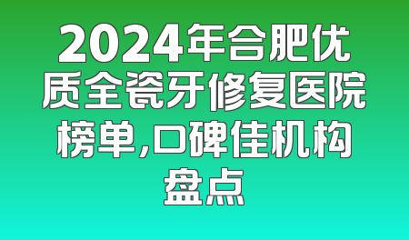 2024年合肥优质全瓷牙修复医院榜单，口碑佳机构盘点