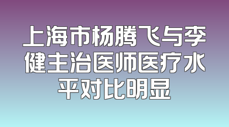 上海市杨腾飞与李健主治医师医疗水平对比明显