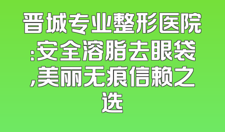 晋城专业整形医院：安全溶脂去眼袋，美丽无痕信赖之选